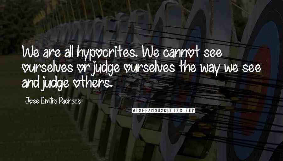 Jose Emilio Pacheco Quotes: We are all hypocrites. We cannot see ourselves or judge ourselves the way we see and judge others.