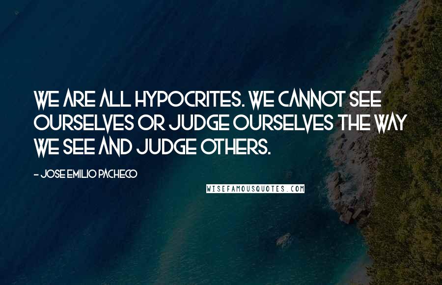 Jose Emilio Pacheco Quotes: We are all hypocrites. We cannot see ourselves or judge ourselves the way we see and judge others.