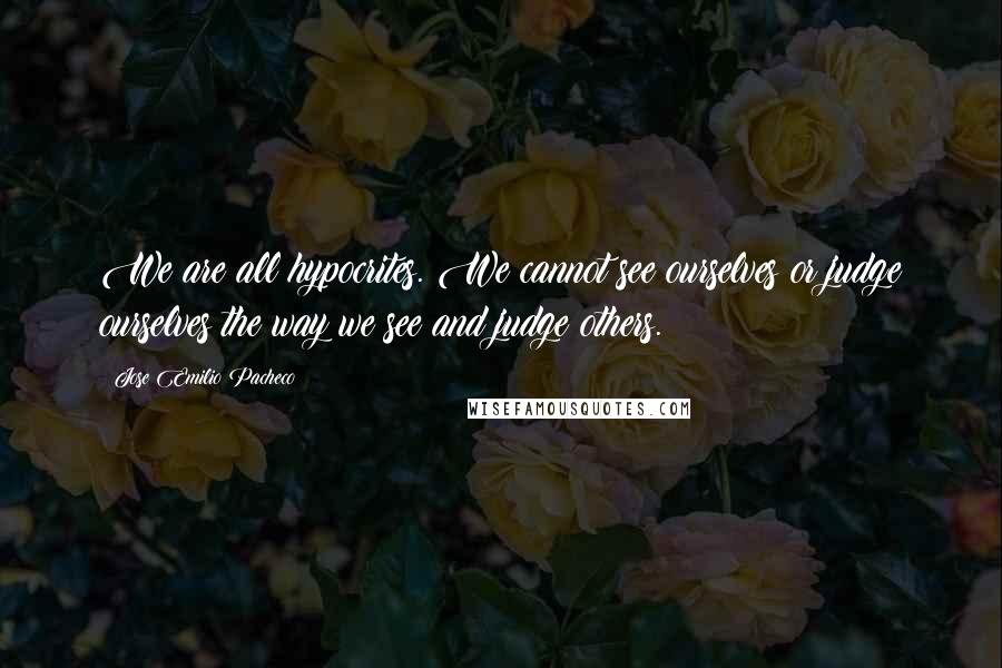 Jose Emilio Pacheco Quotes: We are all hypocrites. We cannot see ourselves or judge ourselves the way we see and judge others.