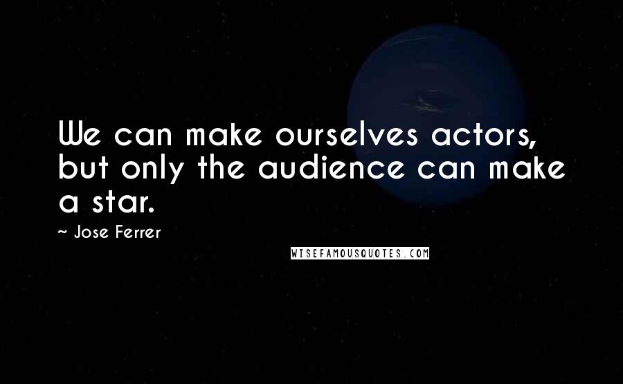 Jose Ferrer Quotes: We can make ourselves actors, but only the audience can make a star.