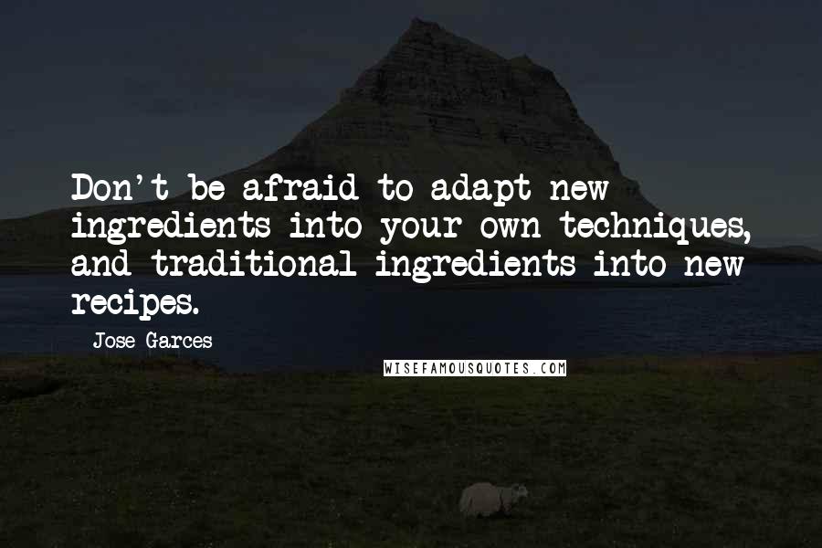 Jose Garces Quotes: Don't be afraid to adapt new ingredients into your own techniques, and traditional ingredients into new recipes.
