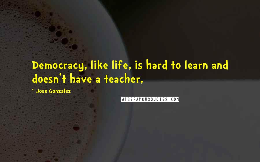 Jose Gonzalez Quotes: Democracy, like life, is hard to learn and doesn't have a teacher,