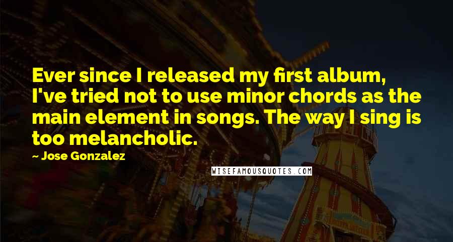 Jose Gonzalez Quotes: Ever since I released my first album, I've tried not to use minor chords as the main element in songs. The way I sing is too melancholic.