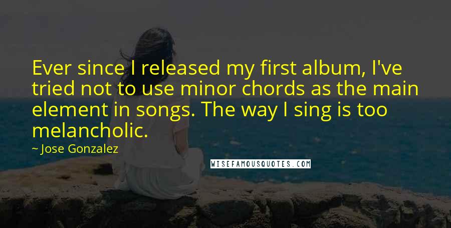 Jose Gonzalez Quotes: Ever since I released my first album, I've tried not to use minor chords as the main element in songs. The way I sing is too melancholic.