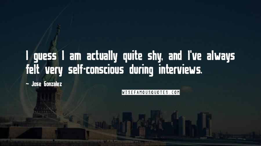 Jose Gonzalez Quotes: I guess I am actually quite shy, and I've always felt very self-conscious during interviews.