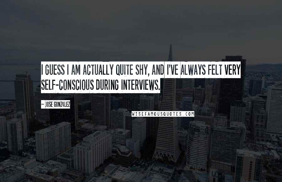 Jose Gonzalez Quotes: I guess I am actually quite shy, and I've always felt very self-conscious during interviews.