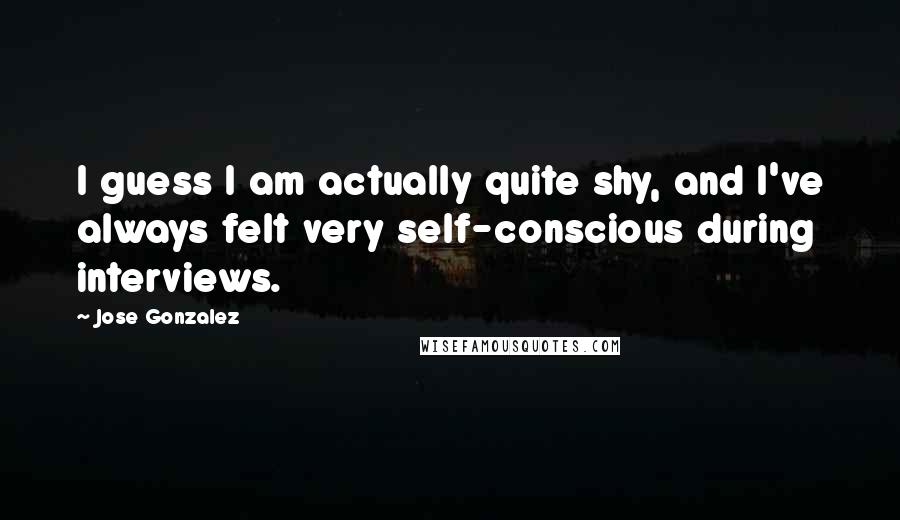 Jose Gonzalez Quotes: I guess I am actually quite shy, and I've always felt very self-conscious during interviews.