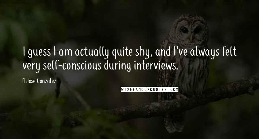 Jose Gonzalez Quotes: I guess I am actually quite shy, and I've always felt very self-conscious during interviews.
