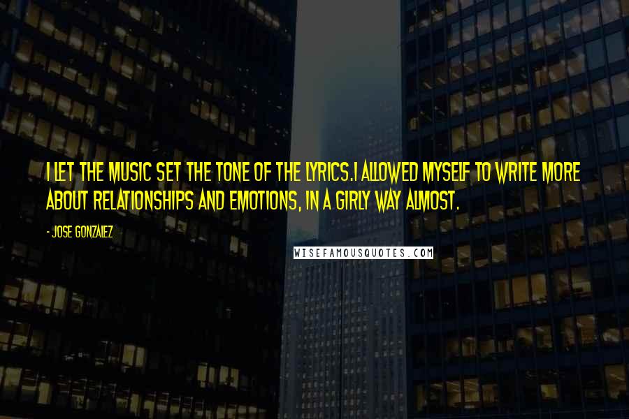 Jose Gonzalez Quotes: I let the music set the tone of the lyrics.I allowed myself to write more about relationships and emotions, in a girly way almost.