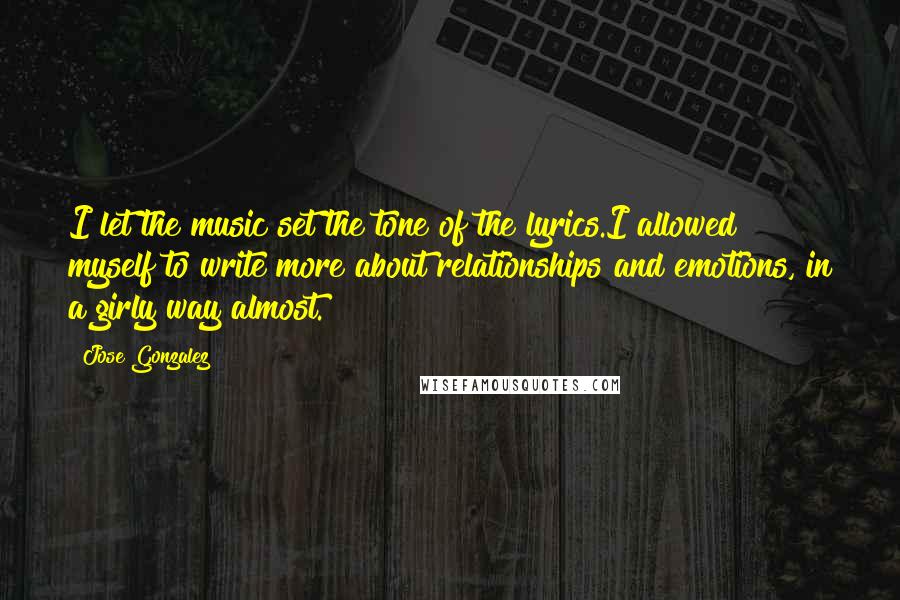 Jose Gonzalez Quotes: I let the music set the tone of the lyrics.I allowed myself to write more about relationships and emotions, in a girly way almost.