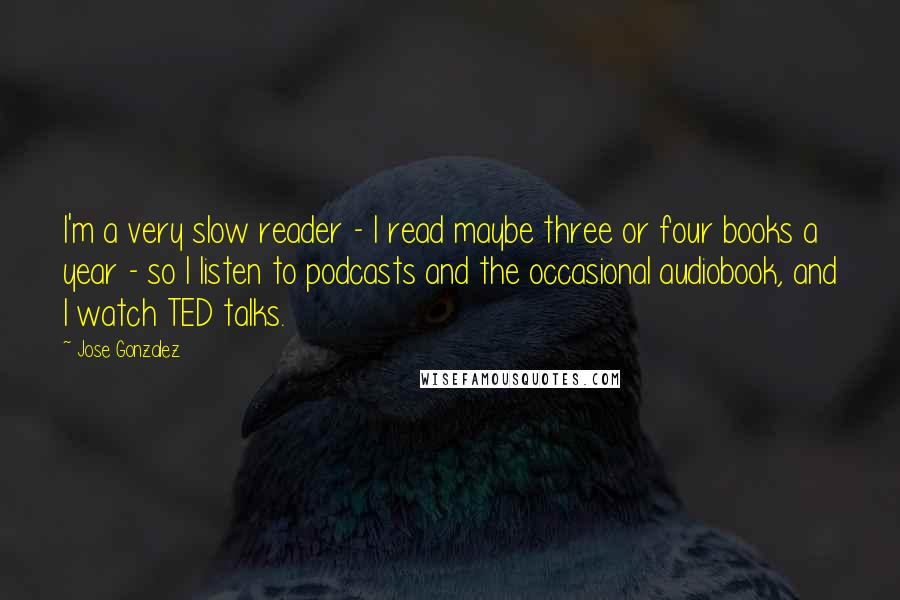 Jose Gonzalez Quotes: I'm a very slow reader - I read maybe three or four books a year - so I listen to podcasts and the occasional audiobook, and I watch TED talks.