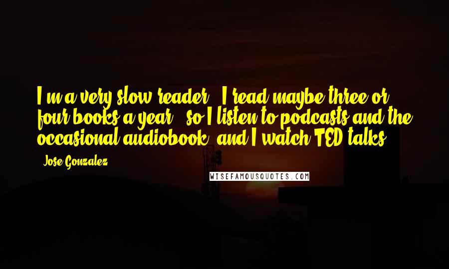 Jose Gonzalez Quotes: I'm a very slow reader - I read maybe three or four books a year - so I listen to podcasts and the occasional audiobook, and I watch TED talks.