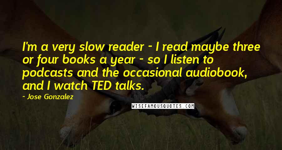 Jose Gonzalez Quotes: I'm a very slow reader - I read maybe three or four books a year - so I listen to podcasts and the occasional audiobook, and I watch TED talks.