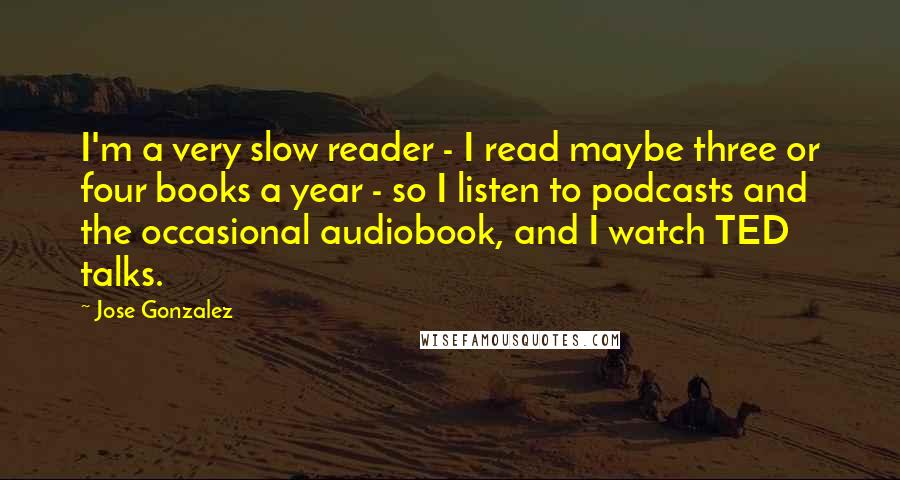 Jose Gonzalez Quotes: I'm a very slow reader - I read maybe three or four books a year - so I listen to podcasts and the occasional audiobook, and I watch TED talks.