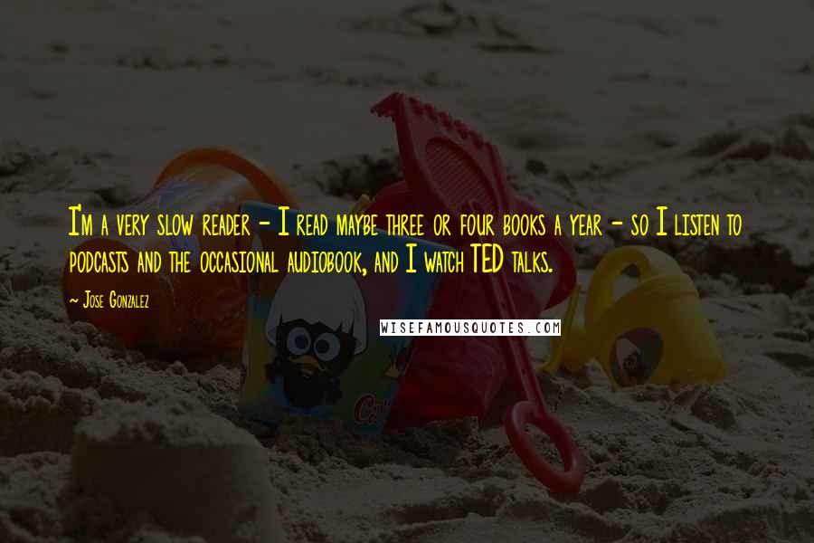 Jose Gonzalez Quotes: I'm a very slow reader - I read maybe three or four books a year - so I listen to podcasts and the occasional audiobook, and I watch TED talks.