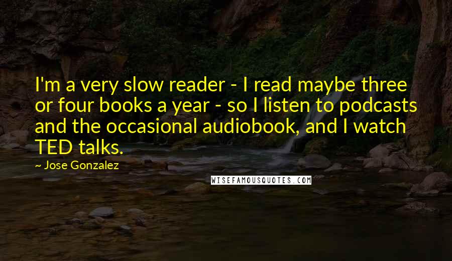 Jose Gonzalez Quotes: I'm a very slow reader - I read maybe three or four books a year - so I listen to podcasts and the occasional audiobook, and I watch TED talks.