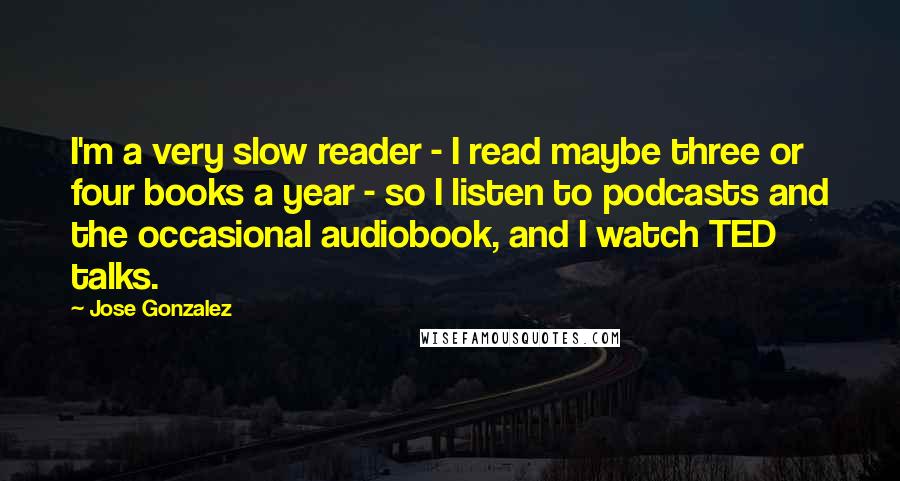 Jose Gonzalez Quotes: I'm a very slow reader - I read maybe three or four books a year - so I listen to podcasts and the occasional audiobook, and I watch TED talks.