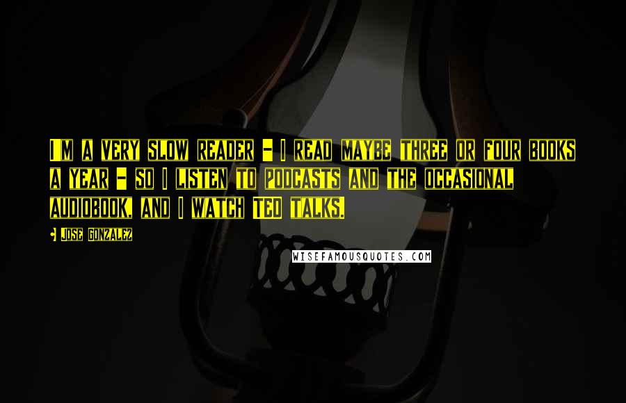 Jose Gonzalez Quotes: I'm a very slow reader - I read maybe three or four books a year - so I listen to podcasts and the occasional audiobook, and I watch TED talks.