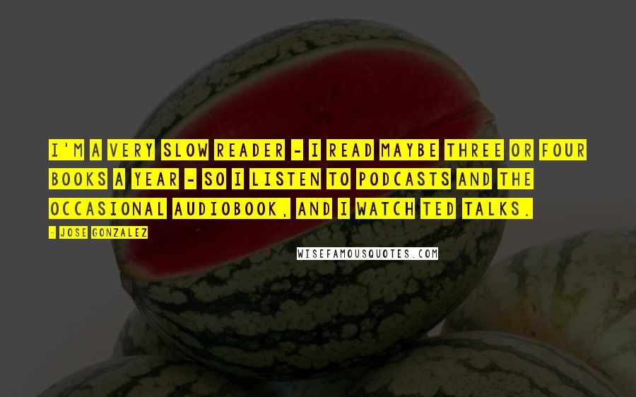 Jose Gonzalez Quotes: I'm a very slow reader - I read maybe three or four books a year - so I listen to podcasts and the occasional audiobook, and I watch TED talks.