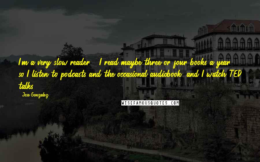 Jose Gonzalez Quotes: I'm a very slow reader - I read maybe three or four books a year - so I listen to podcasts and the occasional audiobook, and I watch TED talks.