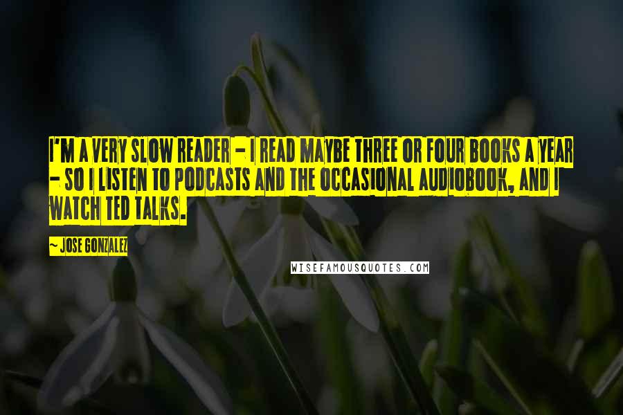 Jose Gonzalez Quotes: I'm a very slow reader - I read maybe three or four books a year - so I listen to podcasts and the occasional audiobook, and I watch TED talks.