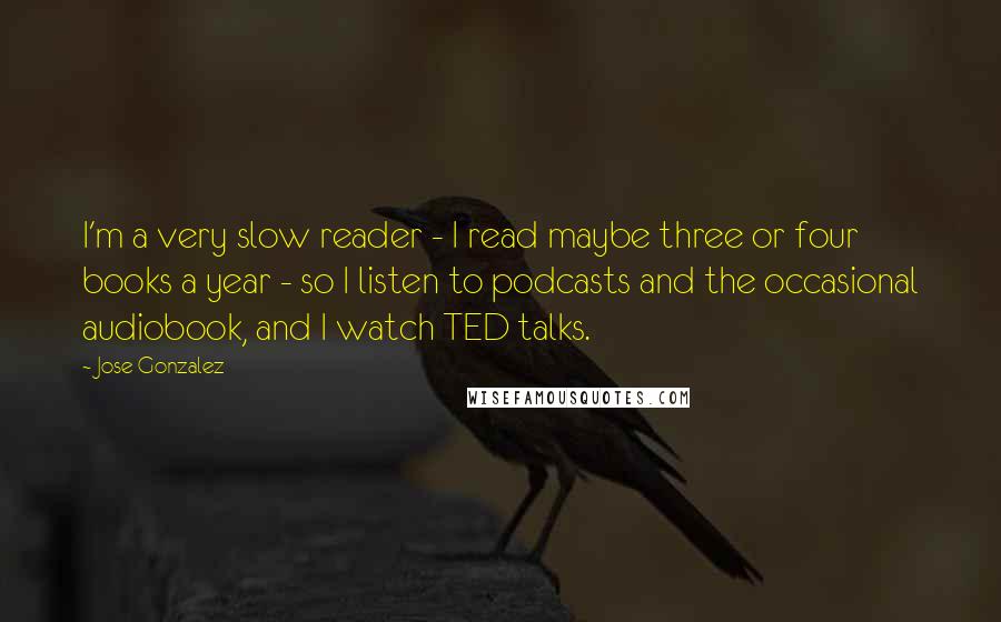 Jose Gonzalez Quotes: I'm a very slow reader - I read maybe three or four books a year - so I listen to podcasts and the occasional audiobook, and I watch TED talks.