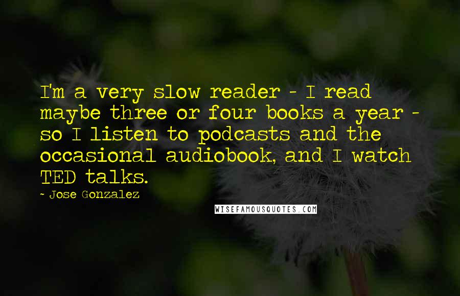 Jose Gonzalez Quotes: I'm a very slow reader - I read maybe three or four books a year - so I listen to podcasts and the occasional audiobook, and I watch TED talks.