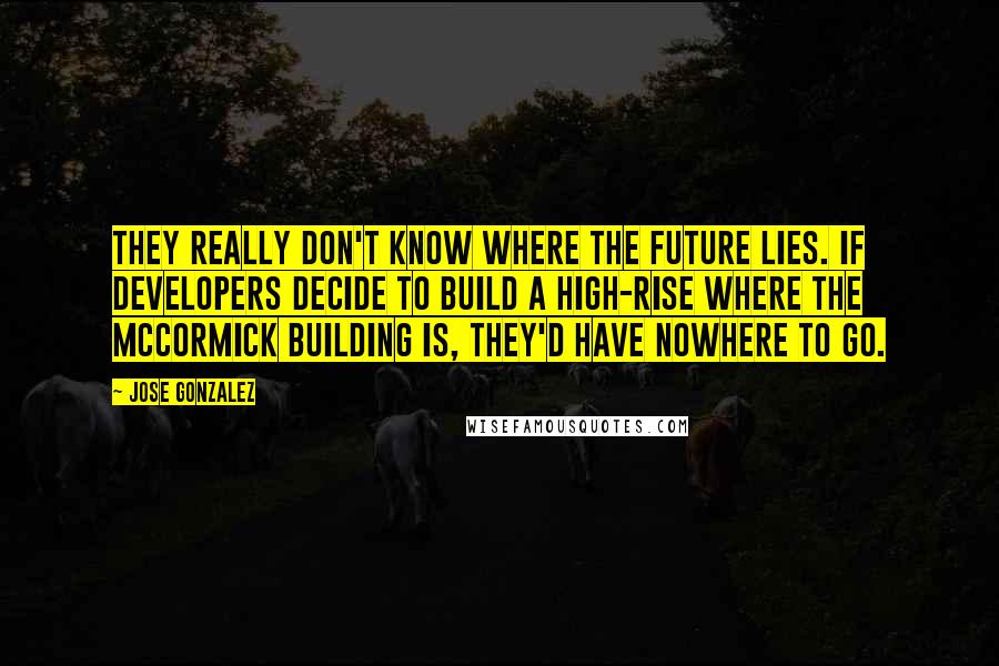 Jose Gonzalez Quotes: They really don't know where the future lies. If developers decide to build a high-rise where the McCormick building is, they'd have nowhere to go.