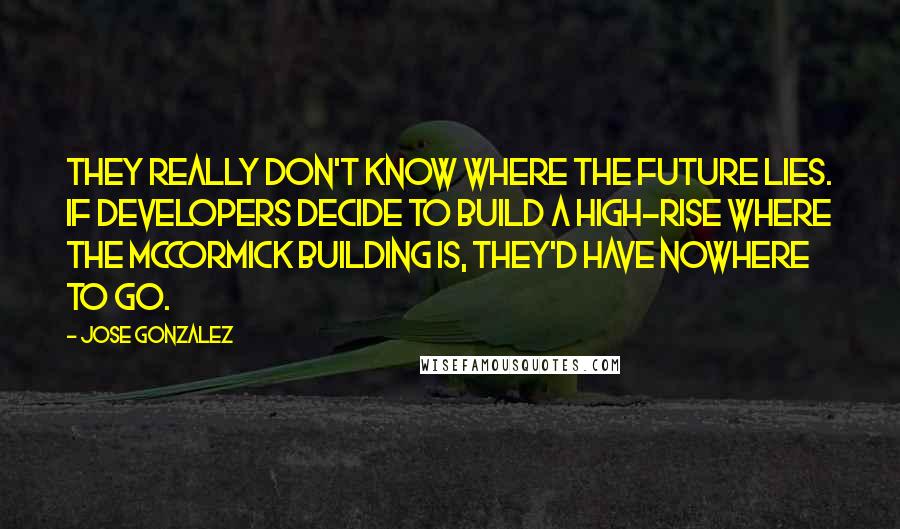 Jose Gonzalez Quotes: They really don't know where the future lies. If developers decide to build a high-rise where the McCormick building is, they'd have nowhere to go.