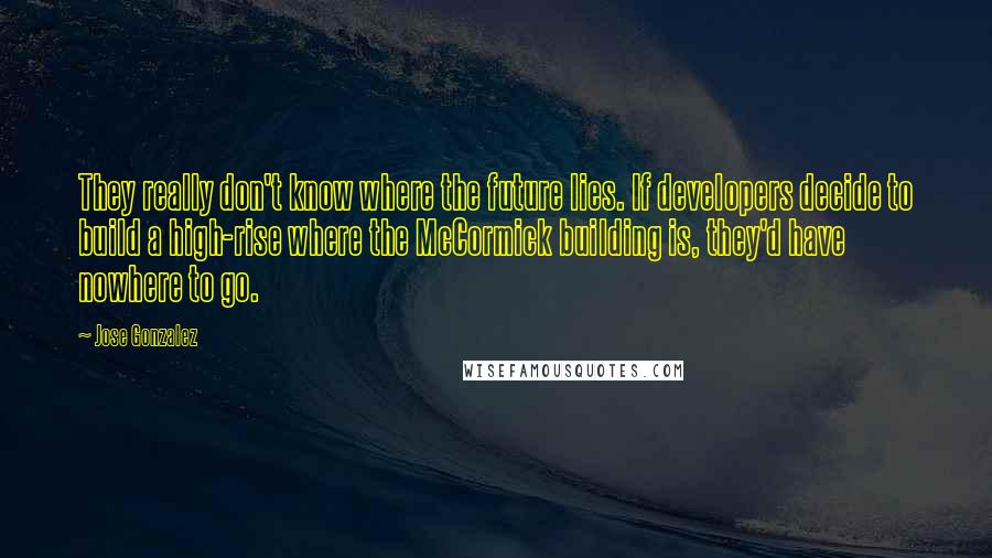 Jose Gonzalez Quotes: They really don't know where the future lies. If developers decide to build a high-rise where the McCormick building is, they'd have nowhere to go.