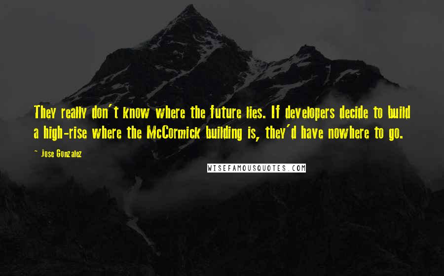 Jose Gonzalez Quotes: They really don't know where the future lies. If developers decide to build a high-rise where the McCormick building is, they'd have nowhere to go.