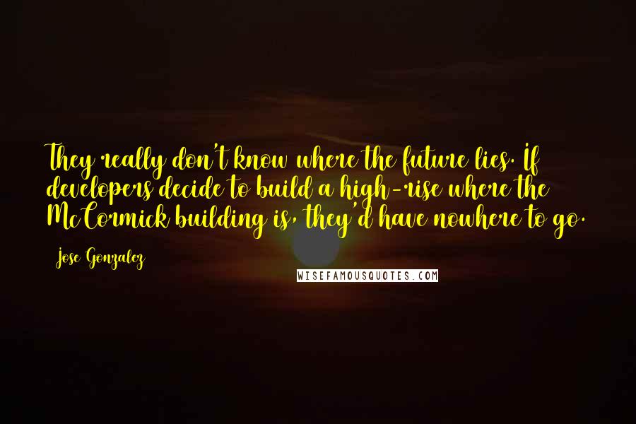 Jose Gonzalez Quotes: They really don't know where the future lies. If developers decide to build a high-rise where the McCormick building is, they'd have nowhere to go.