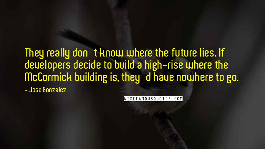 Jose Gonzalez Quotes: They really don't know where the future lies. If developers decide to build a high-rise where the McCormick building is, they'd have nowhere to go.