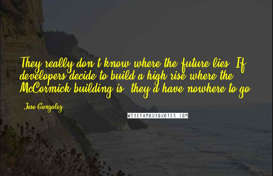 Jose Gonzalez Quotes: They really don't know where the future lies. If developers decide to build a high-rise where the McCormick building is, they'd have nowhere to go.