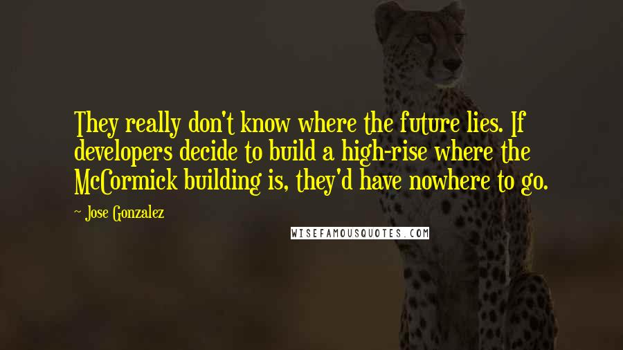 Jose Gonzalez Quotes: They really don't know where the future lies. If developers decide to build a high-rise where the McCormick building is, they'd have nowhere to go.