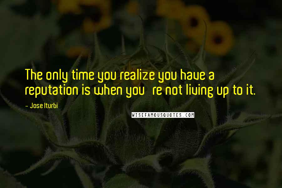 Jose Iturbi Quotes: The only time you realize you have a reputation is when you're not living up to it.