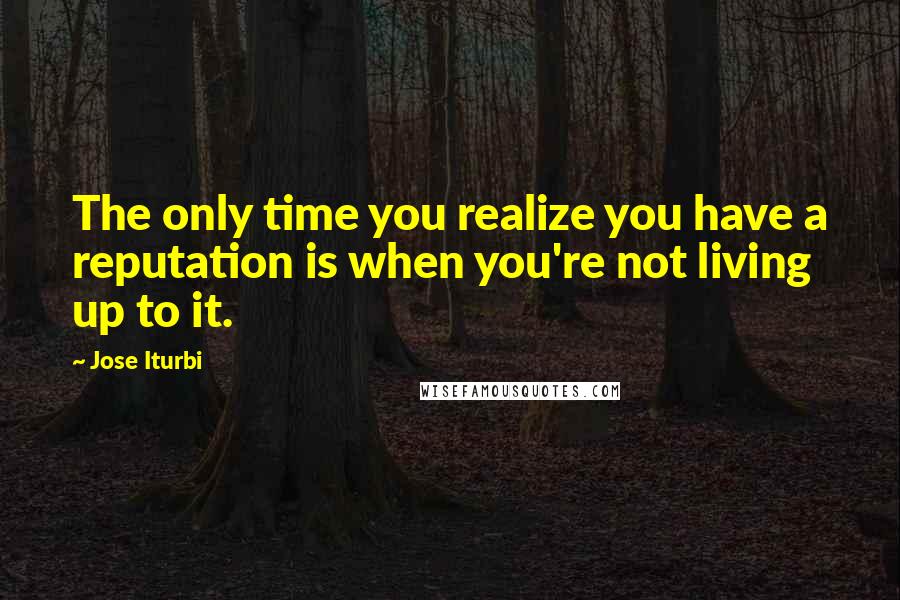 Jose Iturbi Quotes: The only time you realize you have a reputation is when you're not living up to it.