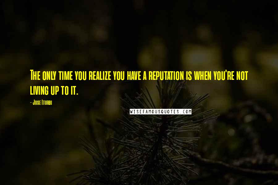 Jose Iturbi Quotes: The only time you realize you have a reputation is when you're not living up to it.