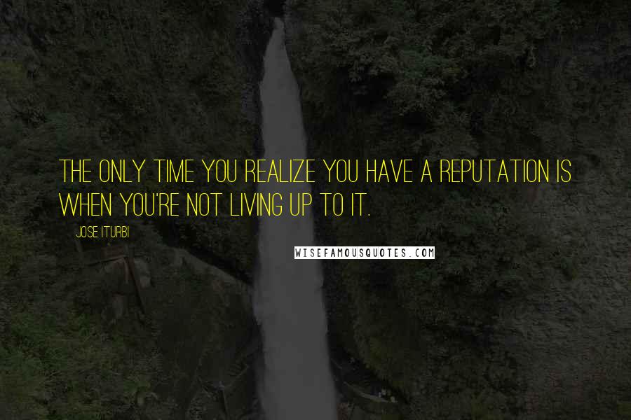 Jose Iturbi Quotes: The only time you realize you have a reputation is when you're not living up to it.