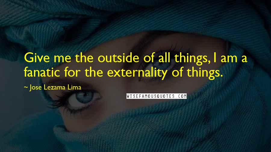 Jose Lezama Lima Quotes: Give me the outside of all things, I am a fanatic for the externality of things.