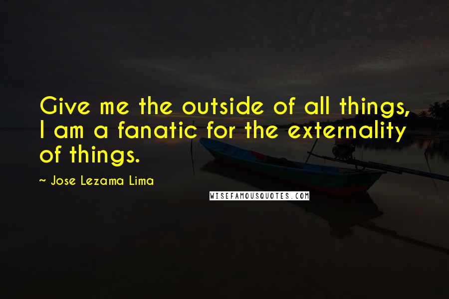 Jose Lezama Lima Quotes: Give me the outside of all things, I am a fanatic for the externality of things.