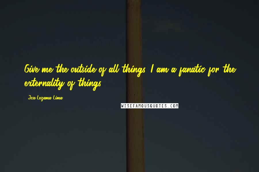 Jose Lezama Lima Quotes: Give me the outside of all things, I am a fanatic for the externality of things.