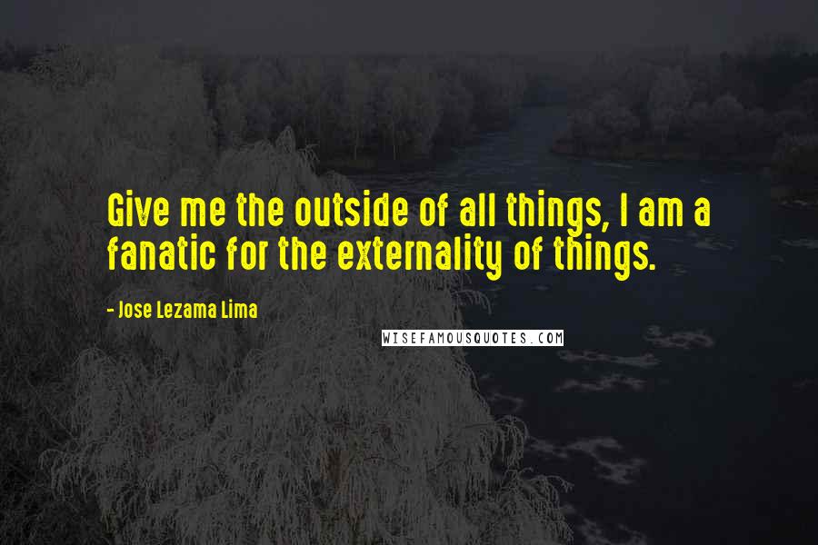 Jose Lezama Lima Quotes: Give me the outside of all things, I am a fanatic for the externality of things.