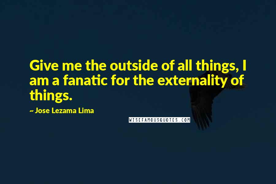 Jose Lezama Lima Quotes: Give me the outside of all things, I am a fanatic for the externality of things.