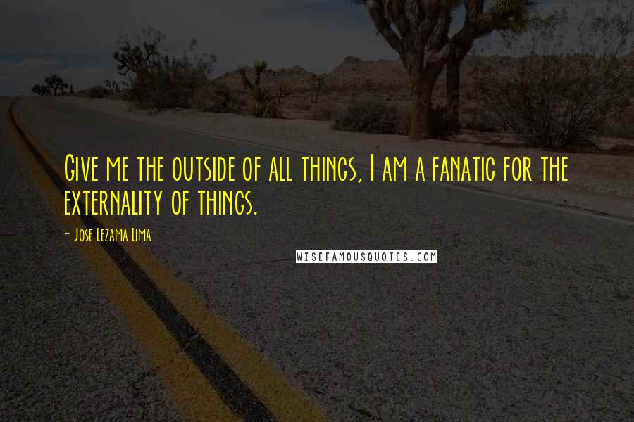 Jose Lezama Lima Quotes: Give me the outside of all things, I am a fanatic for the externality of things.