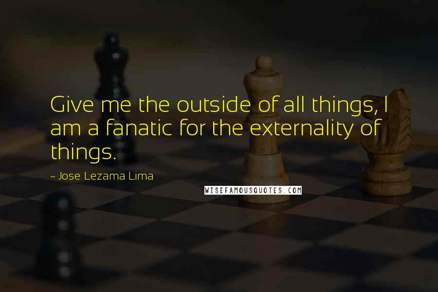 Jose Lezama Lima Quotes: Give me the outside of all things, I am a fanatic for the externality of things.