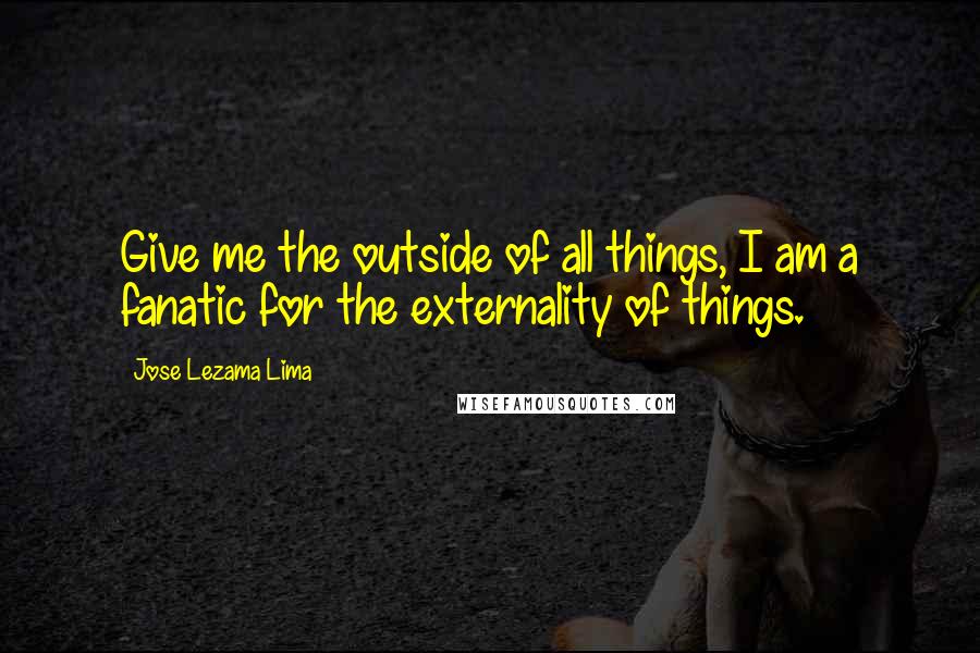 Jose Lezama Lima Quotes: Give me the outside of all things, I am a fanatic for the externality of things.