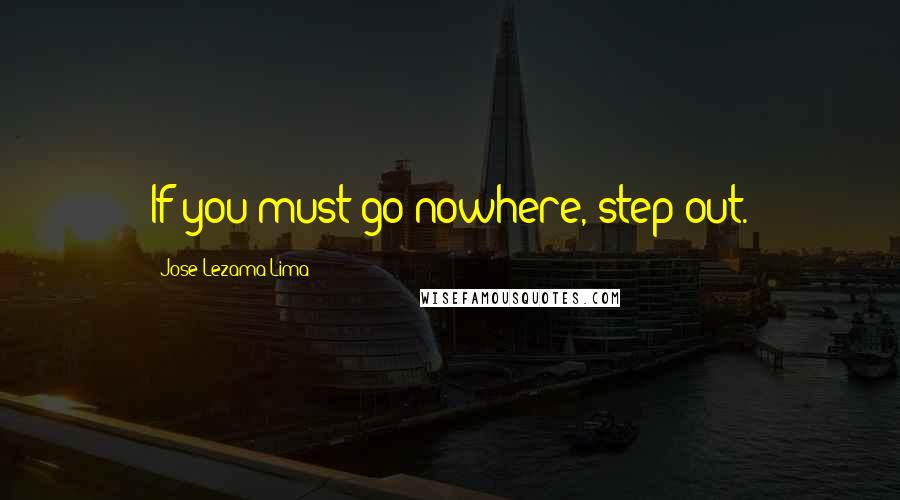Jose Lezama Lima Quotes: If you must go nowhere, step out.