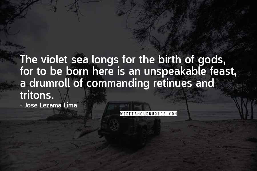 Jose Lezama Lima Quotes: The violet sea longs for the birth of gods, for to be born here is an unspeakable feast, a drumroll of commanding retinues and tritons.