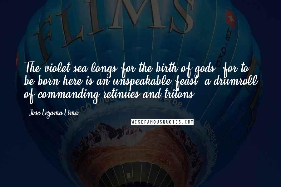 Jose Lezama Lima Quotes: The violet sea longs for the birth of gods, for to be born here is an unspeakable feast, a drumroll of commanding retinues and tritons.